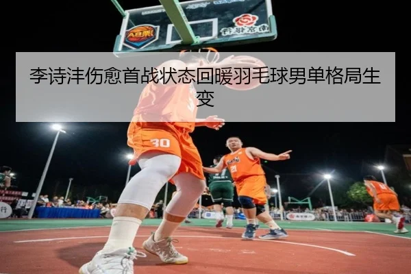 李诗沣伤愈首战状态回暖羽毛球男单格局生变